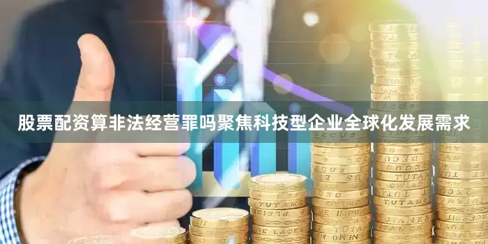 股票配资算非法经营罪吗聚焦科技型企业全球化发展需求