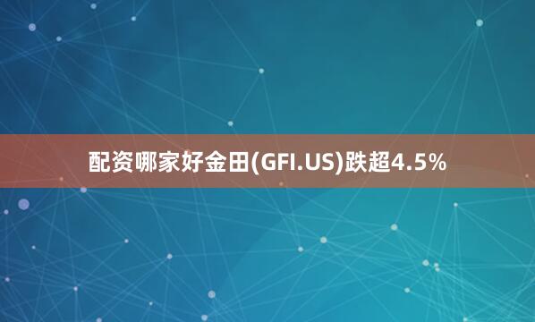 配资哪家好金田(GFI.US)跌超4.5%