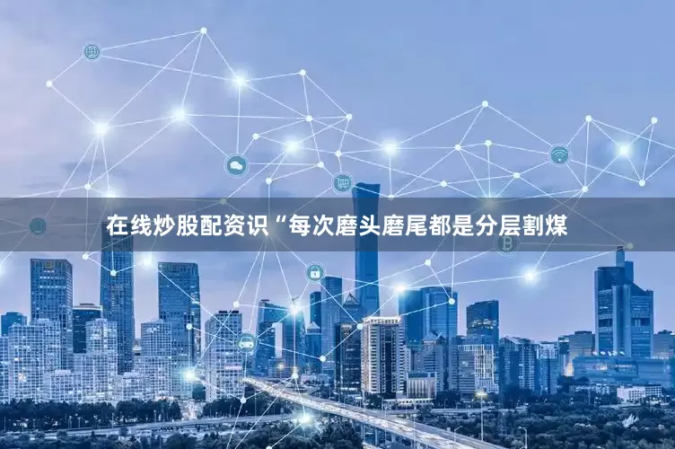 在线炒股配资识“每次磨头磨尾都是分层割煤