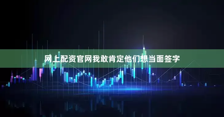 网上配资官网我敢肯定他们想当面签字