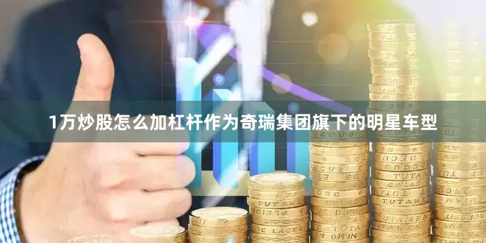 1万炒股怎么加杠杆作为奇瑞集团旗下的明星车型